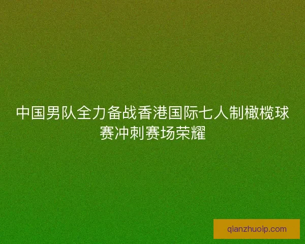 中国男队全力备战香港国际七人制橄榄球赛冲刺赛场荣耀