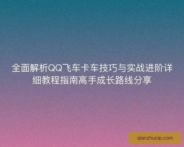 全面解析QQ飞车卡车技巧与实战进阶详细教程指南高手成长路线分享